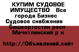 КУПИМ СУДОВОЕ ИМУЩЕСТВО - Все города Бизнес » Судовое снабжение   . Башкортостан респ.,Мечетлинский р-н